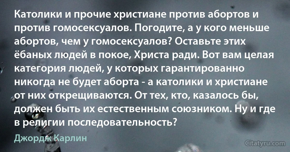 Католики и прочие христиане против абортов и против гомосексуалов. Погодите, а у кого меньше абортов, чем у гомосексуалов? Оставьте этих ёбаных людей в покое, Христа ради. Вот вам целая категория людей, у которых гарантированно никогда не будет аборта - а католики и христиане от них открещиваются. От тех, кто, казалось бы, должен быть их естественным союзником. Ну и где в религии последовательность? (Джордж Карлин)