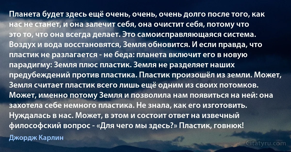 Планета будет здесь ещё очень, очень, очень долго после того, как нас не станет, и она залечит себя, она очистит себя, потому что это то, что она всегда делает. Это самоисправляющаяся система. Воздух и вода восстановятся, Земля обновится. И если правда, что пластик не разлагается - не беда: планета включит его в новую парадигму: Земля плюс пластик. Земля не разделяет наших предубеждений против пластика. Пластик произошёл из земли. Может, Земля считает пластик всего лишь ещё одним из своих потомков. Может, именно потому Земля и позволила нам появиться на ней: она захотела себе немного пластика. Не знала, как его изготовить. Нуждалась в нас. Может, в этом и состоит ответ на извечный философский вопрос - «Для чего мы здесь?» Пластик, говнюк! (Джордж Карлин)