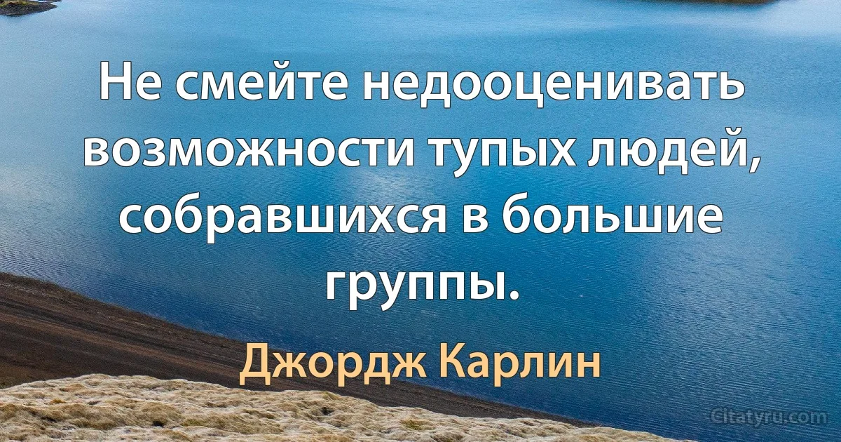 Не смейте недооценивать возможности тупых людей, собравшихся в большие группы. (Джордж Карлин)