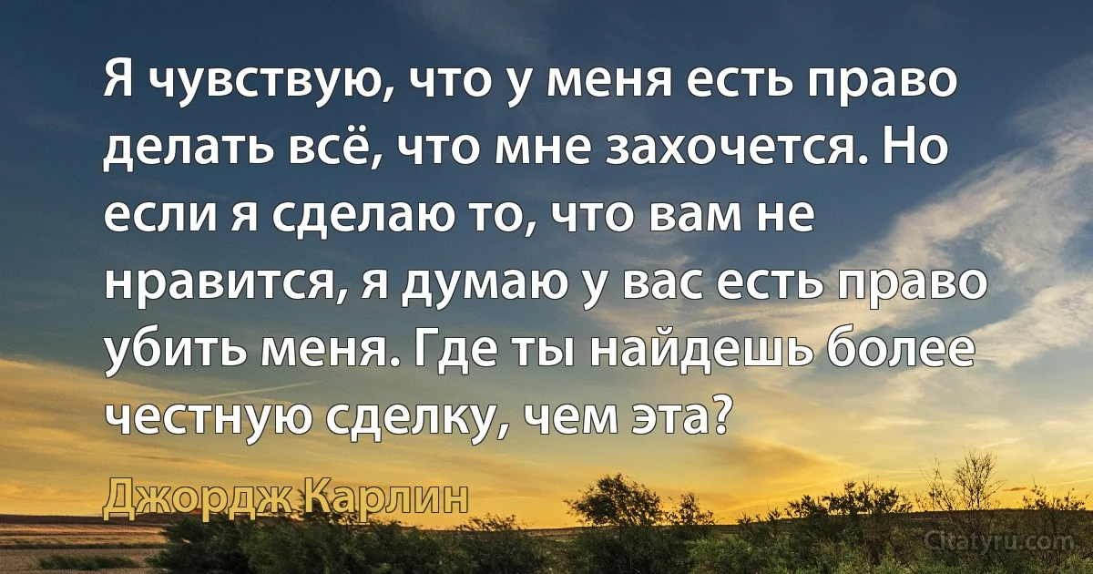 Я чувствую, что у меня есть право делать всё, что мне захочется. Но если я сделаю то, что вам не нравится, я думаю у вас есть право убить меня. Где ты найдешь более честную сделку, чем эта? (Джордж Карлин)