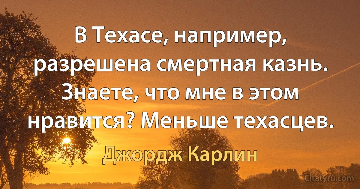 В Техасе, например, разрешена смертная казнь. Знаете, что мне в этом нравится? Меньше техасцев. (Джордж Карлин)