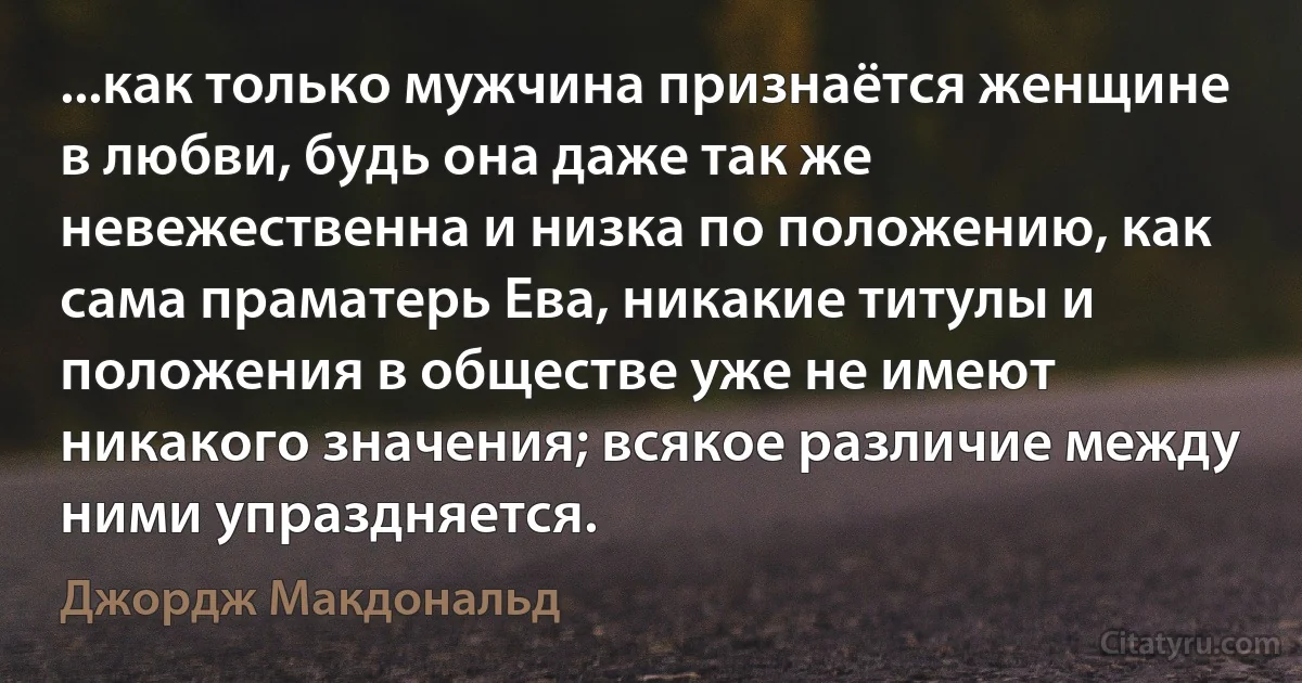 ...как только мужчина признаётся женщине в любви, будь она даже так же невежественна и низка по положению, как сама праматерь Ева, никакие титулы и положения в обществе уже не имеют никакого значения; всякое различие между ними упраздняется. (Джордж Макдональд)