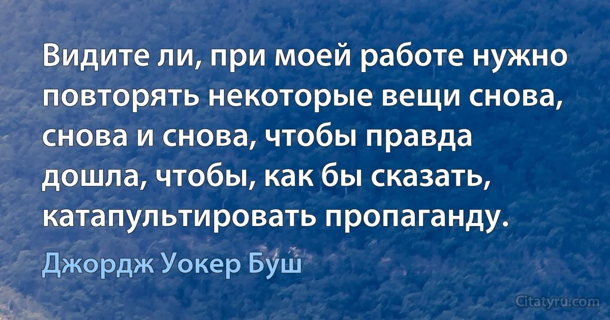 Видите ли, при моей работе нужно повторять некоторые вещи снова, снова и снова, чтобы правда дошла, чтобы, как бы сказать, катапультировать пропаганду. (Джордж Уокер Буш)