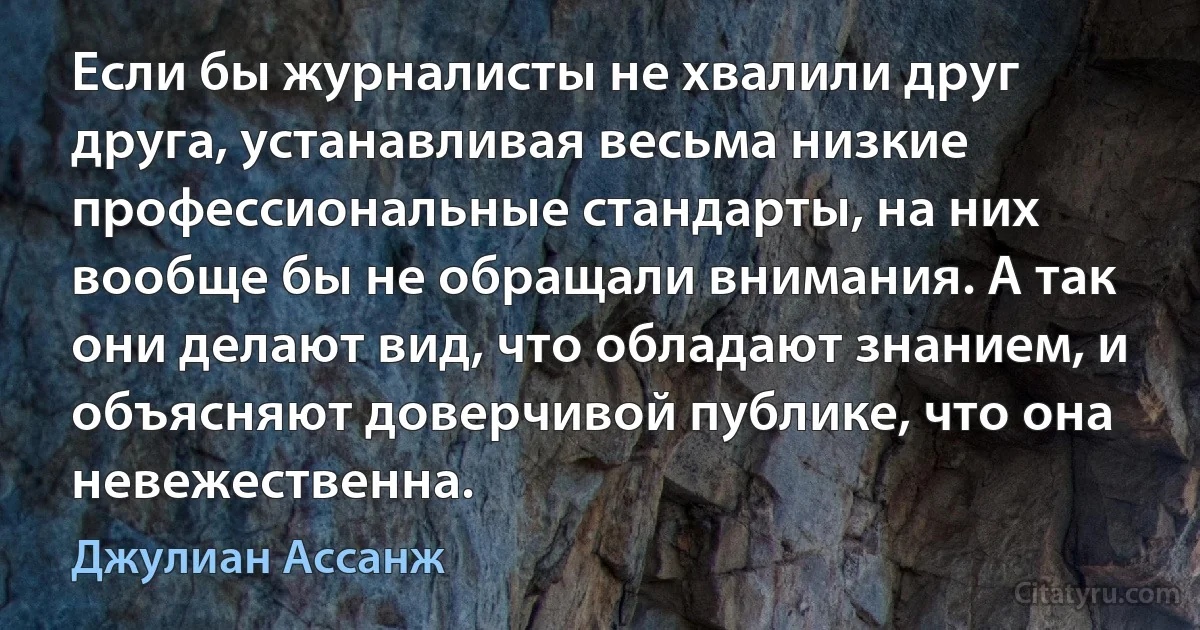 Если бы журналисты не хвалили друг друга, устанавливая весьма низкие профессиональные стандарты, на них вообще бы не обращали внимания. А так они делают вид, что обладают знанием, и объясняют доверчивой публике, что она невежественна. (Джулиан Ассанж)