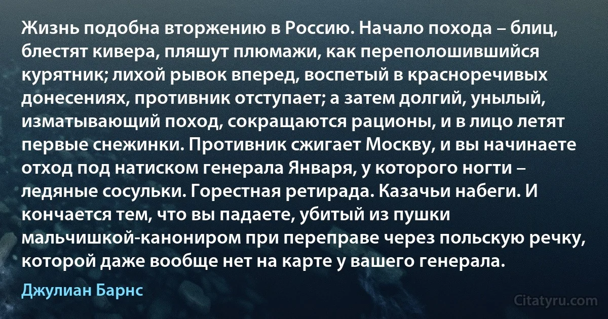 Жизнь подобна вторжению в Россию. Начало похода – блиц, блестят кивера, пляшут плюмажи, как переполошившийся курятник; лихой рывок вперед, воспетый в красноречивых донесениях, противник отступает; а затем долгий, унылый, изматывающий поход, сокращаются рационы, и в лицо летят первые снежинки. Противник сжигает Москву, и вы начинаете отход под натиском генерала Января, у которого ногти – ледяные сосульки. Горестная ретирада. Казачьи набеги. И кончается тем, что вы падаете, убитый из пушки мальчишкой-канониром при переправе через польскую речку, которой даже вообще нет на карте у вашего генерала. (Джулиан Барнс)