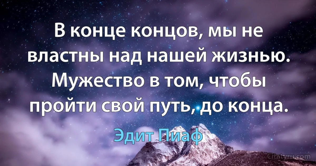 В конце концов, мы не властны над нашей жизнью. Мужество в том, чтобы пройти свой путь, до конца. (Эдит Пиаф)