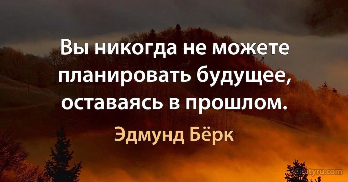 Вы никогда не можете планировать будущее, оставаясь в прошлом. (Эдмунд Бёрк)