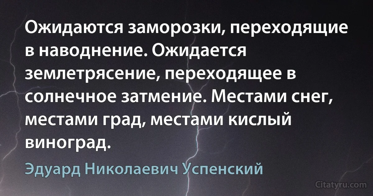 Ожидаются заморозки, переходящие в наводнение. Ожидается землетрясение, переходящее в солнечное затмение. Местами снег, местами град, местами кислый виноград. (Эдуард Николаевич Успенский)