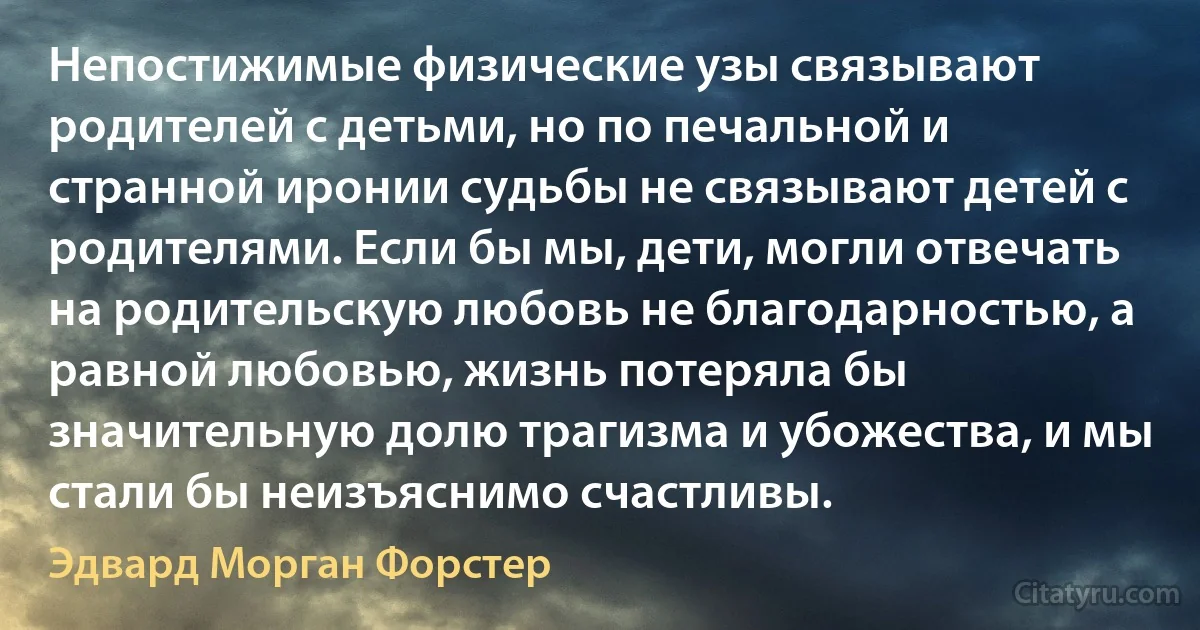 Непостижимые физические узы связывают родителей с детьми, но по печальной и странной иронии судьбы не связывают детей с родителями. Если бы мы, дети, могли отвечать на родительскую любовь не благодарностью, а равной любовью, жизнь потеряла бы значительную долю трагизма и убожества, и мы стали бы неизъяснимо счастливы. (Эдвард Морган Форстер)