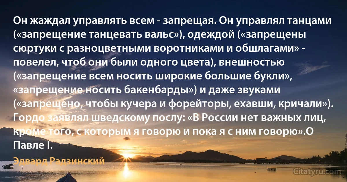 Он жаждал управлять всем - запрещая. Он управлял танцами («запрещение танцевать вальс»), одеждой («запрещены сюртуки с разноцветными воротниками и обшлагами» - повелел, чтоб они были одного цвета), внешностью («запрещение всем носить широкие большие букли», «запрещение носить бакенбарды») и даже звуками («запрещено, чтобы кучера и форейторы, ехавши, кричали»).
Гордо заявлял шведскому послу: «В России нет важных лиц, кроме того, с которым я говорю и пока я с ним говорю».О Павле I. (Эдвард Радзинский)