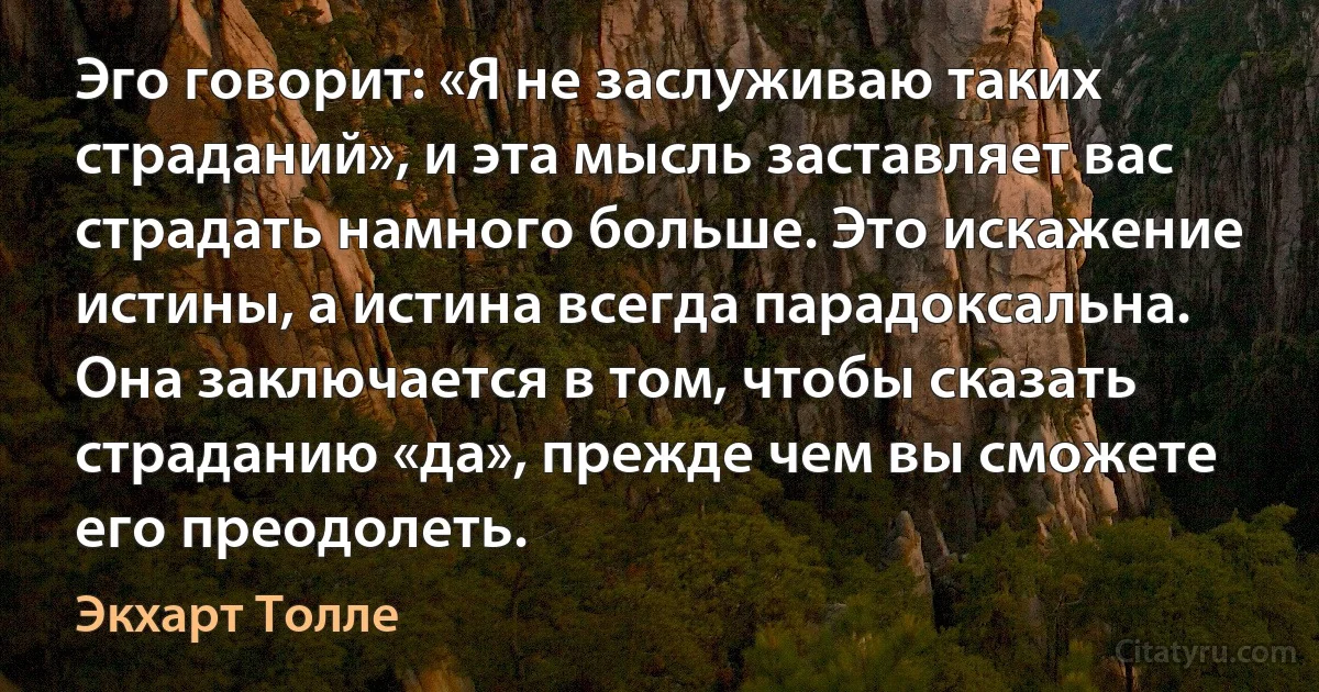 Эго говорит: «Я не заслуживаю таких страданий», и эта мысль заставляет вас страдать намного больше. Это искажение истины, а истина всегда парадоксальна. Она заключается в том, чтобы сказать страданию «да», прежде чем вы сможете его преодолеть. (Экхарт Толле)