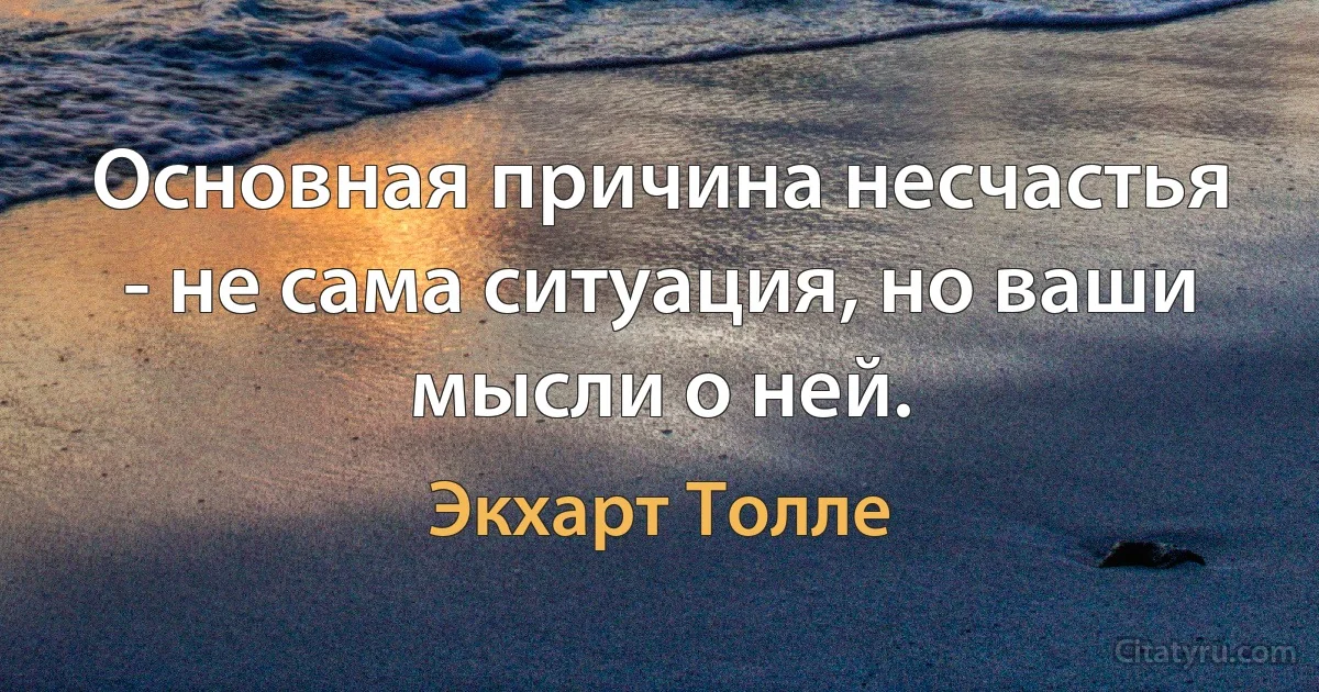 Основная причина несчастья - не сама ситуация, но ваши мысли о ней. (Экхарт Толле)