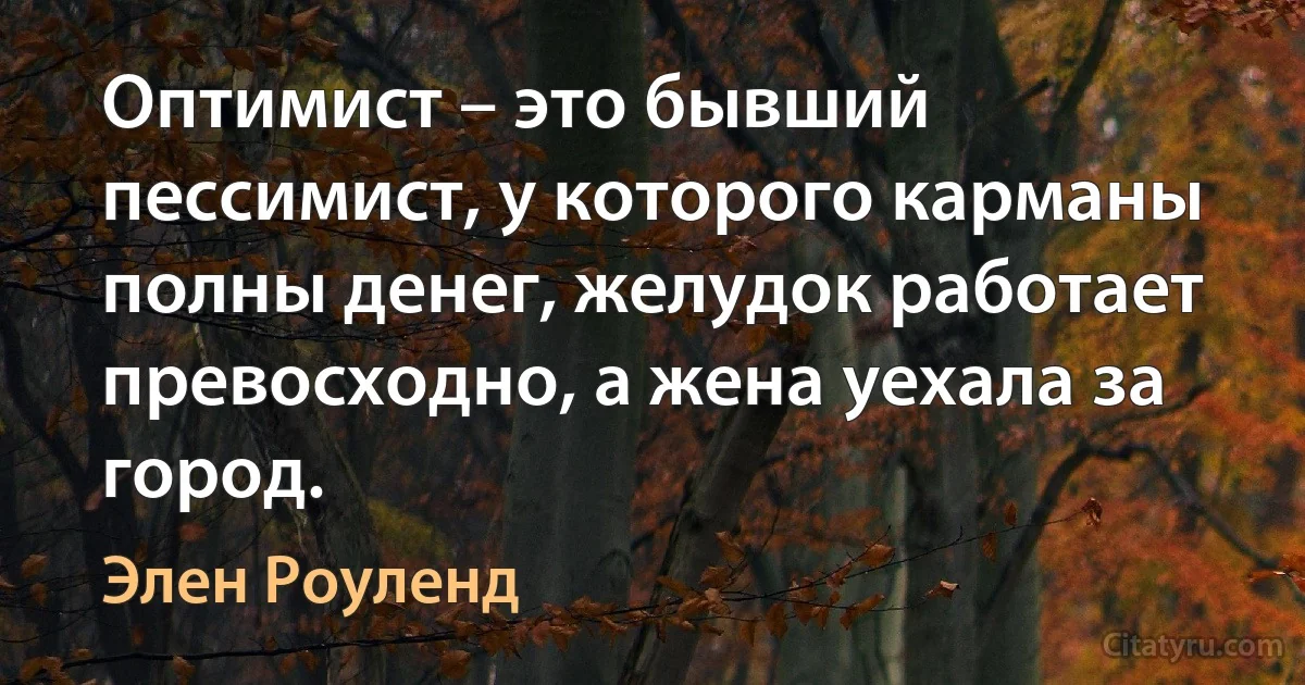 Оптимист – это бывший пессимист, у которого карманы полны денег, желудок работает превосходно, а жена уехала за город. (Элен Роуленд)