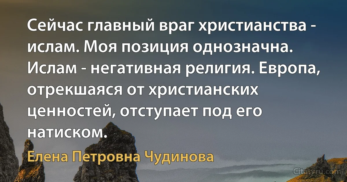 Сейчас главный враг христианства - ислам. Моя позиция однозначна. Ислам - негативная религия. Европа, отрекшаяся от христианских ценностей, отступает под его натиском. (Елена Петровна Чудинова)