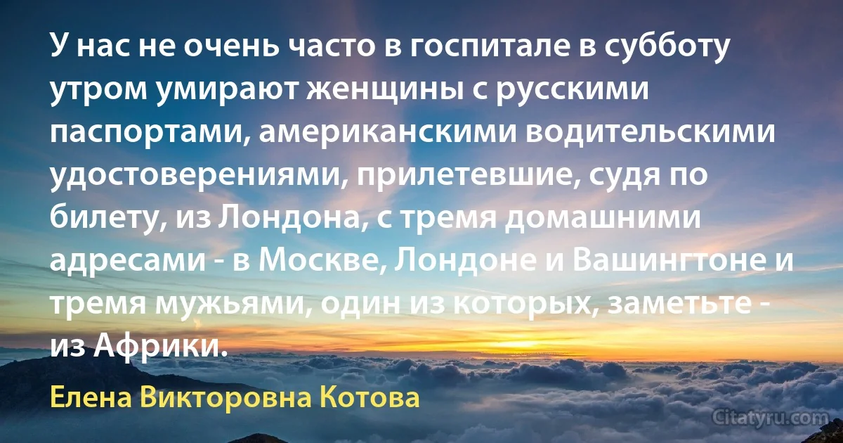 У нас не очень часто в госпитале в субботу утром умирают женщины с русскими паспортами, американскими водительскими удостоверениями, прилетевшие, судя по билету, из Лондона, с тремя домашними адресами - в Москве, Лондоне и Вашингтоне и тремя мужьями, один из которых, заметьте - из Африки. (Елена Викторовна Котова)