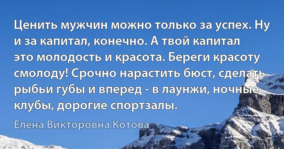 Ценить мужчин можно только за успех. Ну и за капитал, конечно. А твой капитал это молодость и красота. Береги красоту смолоду! Срочно нарастить бюст, сделать рыбьи губы и вперед - в лаунжи, ночные клубы, дорогие спортзалы. (Елена Викторовна Котова)