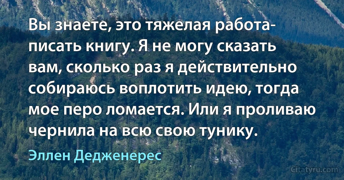 Вы знаете, это тяжелая работа- писать книгу. Я не могу сказать вам, сколько раз я действительно собираюсь воплотить идею, тогда мое перо ломается. Или я проливаю чернила на всю свою тунику. (Эллен Дедженерес)