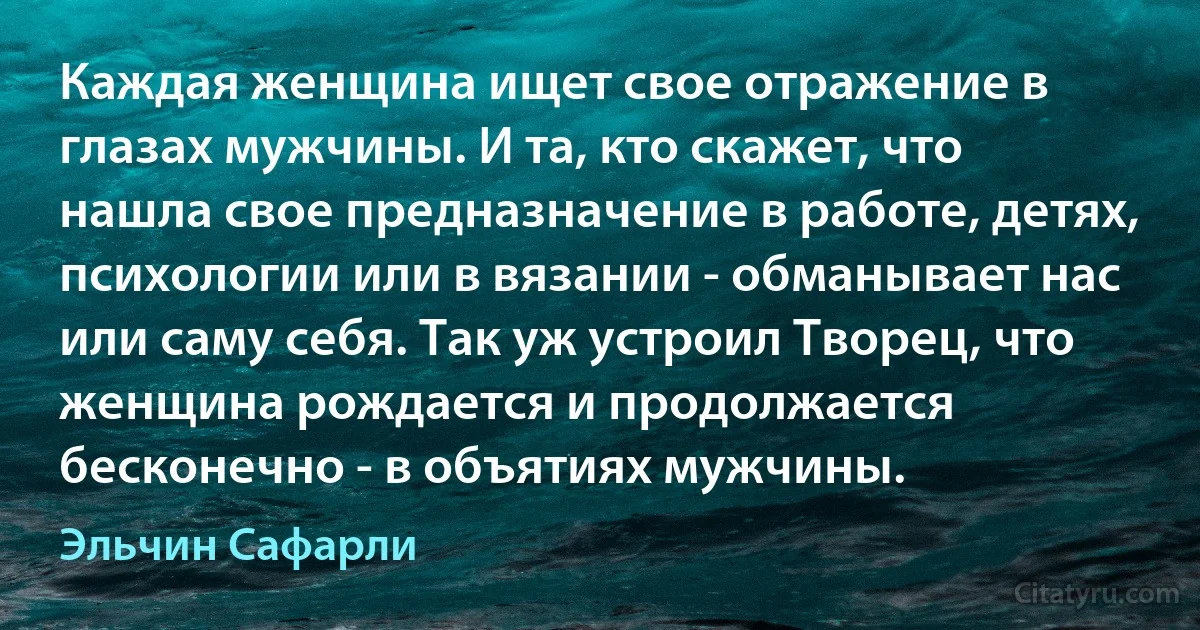 Каждая женщина ищет свое отражение в глазах мужчины. И та, кто скажет, что нашла свое предназначение в работе, детях, психологии или в вязании - обманывает нас или саму себя. Так уж устроил Творец, что женщина рождается и продолжается бесконечно - в объятиях мужчины. (Эльчин Сафарли)