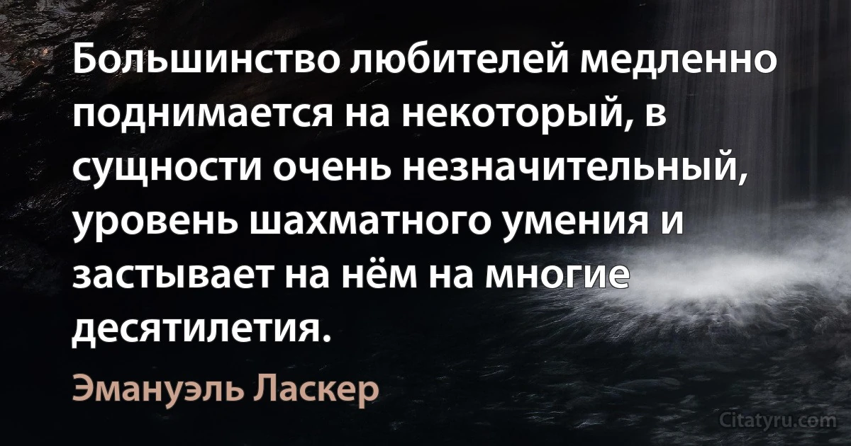 Большинство любителей медленно поднимается на некоторый, в сущности очень незначительный, уровень шахматного умения и застывает на нём на многие десятилетия. (Эмануэль Ласкер)