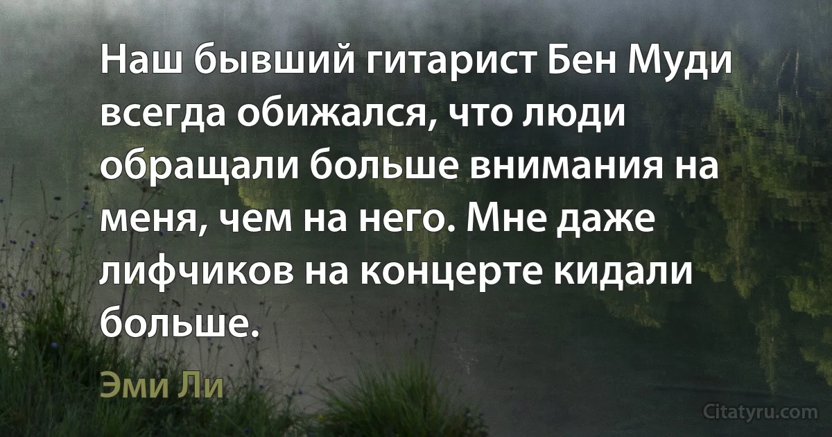 Наш бывший гитарист Бен Муди всегда обижался, что люди обращали больше внимания на меня, чем на него. Мне даже лифчиков на концерте кидали больше. (Эми Ли)