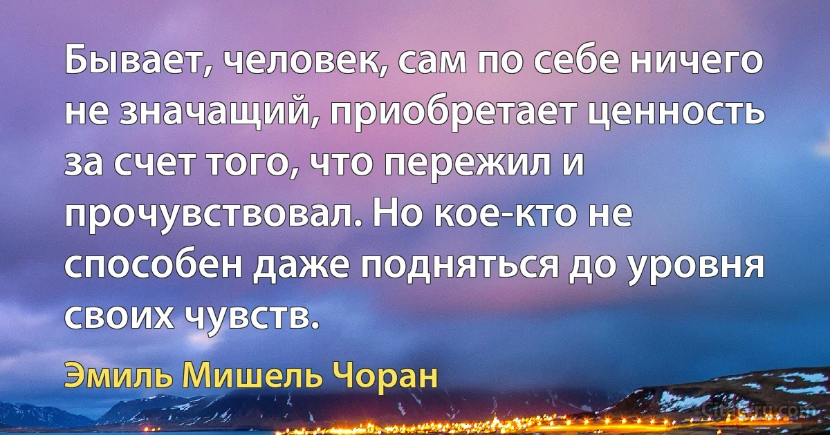 Бывает, человек, сам по себе ничего не значащий, приобретает ценность за счет того, что пережил и прочувствовал. Но кое-кто не способен даже подняться до уровня своих чувств. (Эмиль Мишель Чоран)