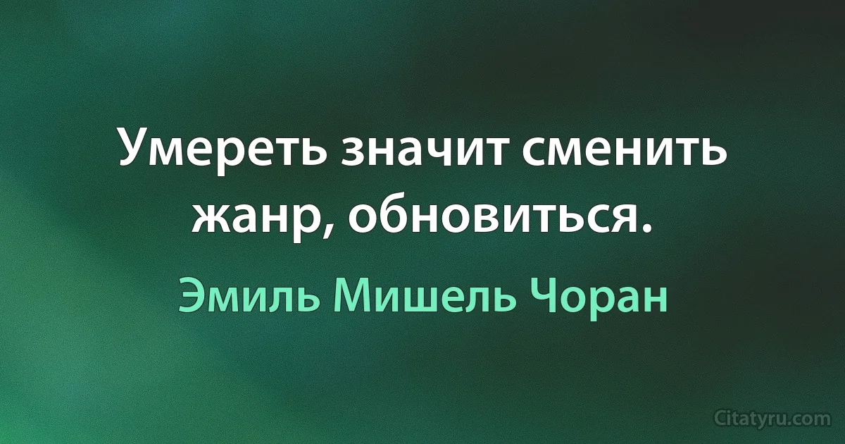 Умереть значит сменить жанр, обновиться. (Эмиль Мишель Чоран)