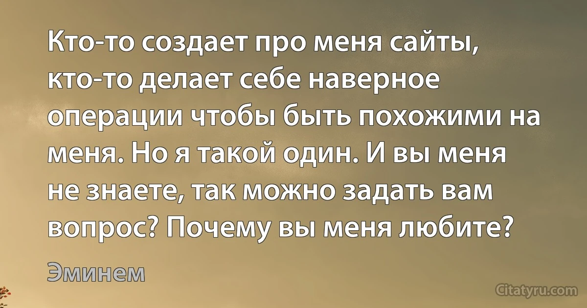 Кто-то создает про меня сайты, кто-то делает себе наверное операции чтобы быть похожими на меня. Но я такой один. И вы меня не знаете, так можно задать вам вопрос? Почему вы меня любите? (Эминем)