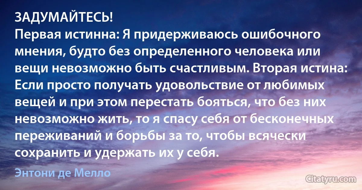 ЗАДУМАЙТЕСЬ! 
Первая истинна: Я придерживаюсь ошибочного мнения, будто без определенного человека или вещи невозможно быть счастливым. Вторая истина: Если просто получать удовольствие от любимых вещей и при этом перестать бояться, что без них невозможно жить, то я спасу себя от бесконечных переживаний и борьбы за то, чтобы всячески сохранить и удержать их у себя. (Энтони де Мелло)