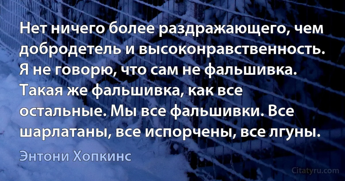 Нет ничего более раздражающего, чем добродетель и высоконравственность. Я не говорю, что сам не фальшивка. Такая же фальшивка, как все остальные. Мы все фальшивки. Все шарлатаны, все испорчены, все лгуны. (Энтони Хопкинс)