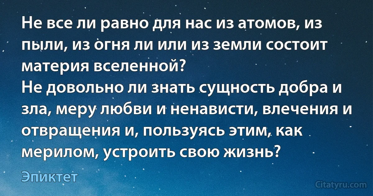 Не все ли равно для нас из атомов, из пыли, из огня ли или из земли состоит материя вселенной?
Не довольно ли знать сущность добра и зла, меру любви и ненависти, влечения и отвращения и, пользуясь этим, как мерилом, устроить свою жизнь? (Эпиктет)