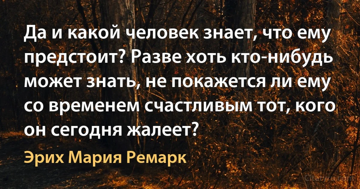 Да и какой человек знает, что ему предстоит? Разве хоть кто-нибудь может знать, не покажется ли ему со временем счастливым тот, кого он сегодня жалеет? (Эрих Мария Ремарк)