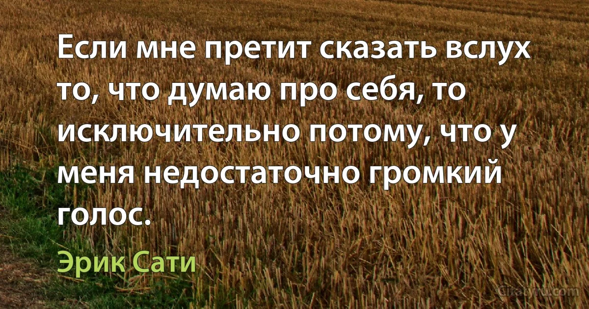 Если мне претит сказать вслух то, что думаю про себя, то исключительно потому, что у меня недостаточно громкий голос. (Эрик Сати)