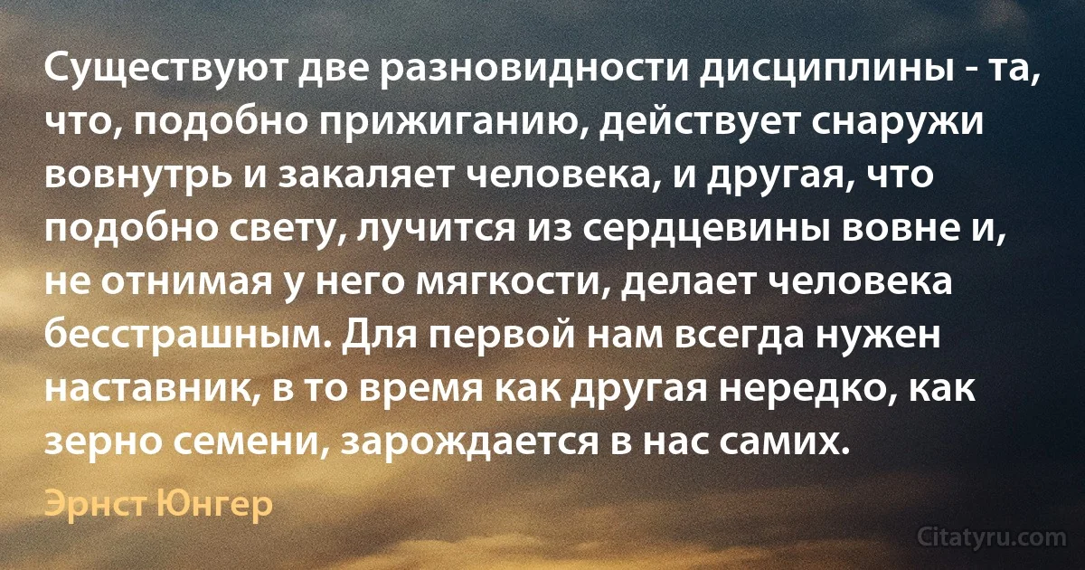 Существуют две разновидности дисциплины - та, что, подобно прижиганию, действует снаружи вовнутрь и закаляет человека, и другая, что подобно свету, лучится из сердцевины вовне и, не отнимая у него мягкости, делает человека бесстрашным. Для первой нам всегда нужен наставник, в то время как другая нередко, как зерно семени, зарождается в нас самих. (Эрнст Юнгер)