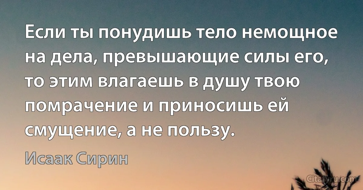 Если ты понудишь тело немощное на дела, превышающие силы его, то этим влагаешь в душу твою помрачение и приносишь ей смущение, а не пользу. (Исаак Сирин)