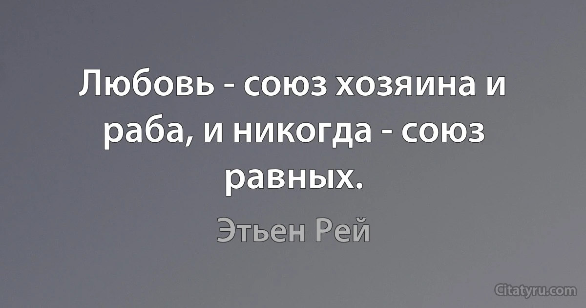 Любовь - союз хозяина и раба, и никогда - союз равных. (Этьен Рей)