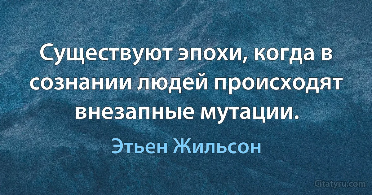 Существуют эпохи, когда в сознании людей происходят внезапные мутации. (Этьен Жильсон)