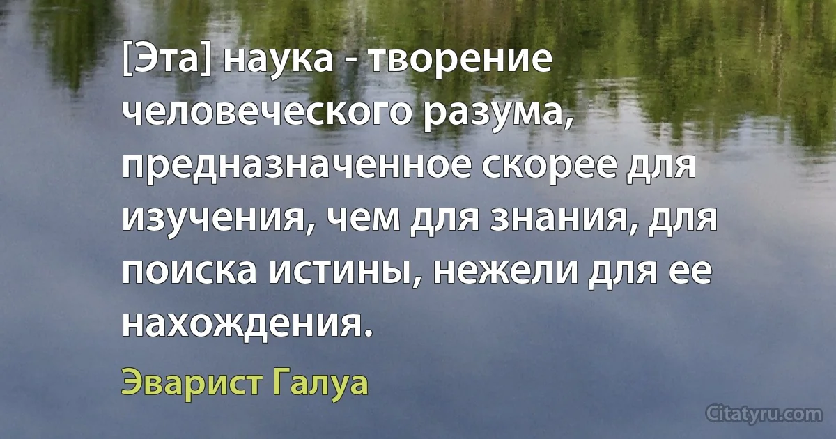 [Эта] наука - творение человеческого разума, предназначенное скорее для изучения, чем для знания, для поиска истины, нежели для ее нахождения. (Эварист Галуа)