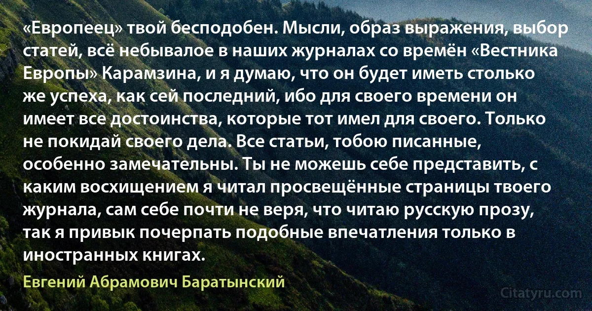 «Европеец» твой бесподобен. Мысли, образ выражения, выбор статей, всё небывалое в наших журналах со времён «Вестника Европы» Карамзина, и я думаю, что он будет иметь столько же успеха, как сей последний, ибо для своего времени он имеет все достоинства, которые тот имел для своего. Только не покидай своего дела. Все статьи, тобою писанные, особенно замечательны. Ты не можешь себе представить, с каким восхищением я читал просвещённые страницы твоего журнала, сам себе почти не веря, что читаю русскую прозу, так я привык почерпать подобные впечатления только в иностранных книгах. (Евгений Абрамович Баратынский)