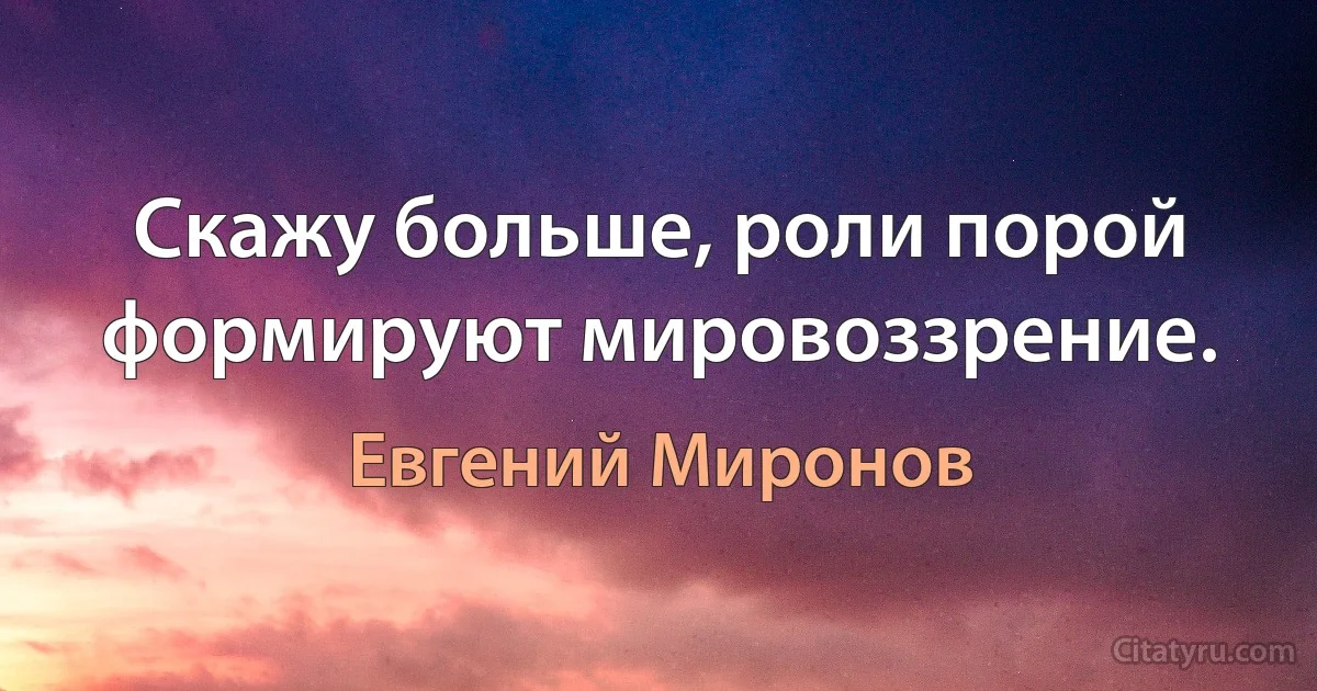 Скажу больше, роли порой формируют мировоззрение. (Евгений Миронов)