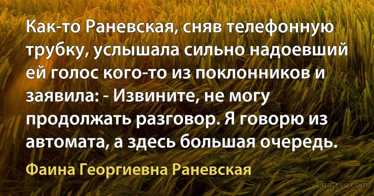 Как-то Раневская, сняв телефонную трубку, услышала сильно надоевший ей голос кого-то из поклонников и заявила: - Извините, не могу продолжать разговор. Я говорю из автомата, а здесь большая очередь. (Фаина Георгиевна Раневская)