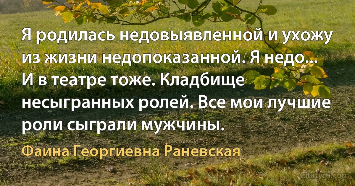 Я родилась недовыявленной и ухожу из жизни недопоказанной. Я недо... И в театре тоже. Кладбище несыгранных ролей. Все мои лучшие роли сыграли мужчины. (Фаина Георгиевна Раневская)