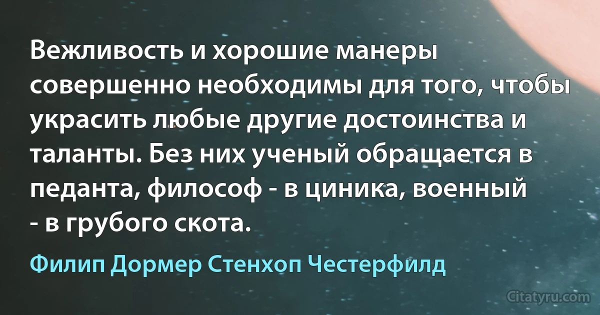 Вежливость и хорошие манеры совершенно необходимы для того, чтобы украсить любые другие достоинства и таланты. Без них ученый обращается в педанта, философ - в циника, военный - в грубого скота. (Филип Дормер Стенхоп Честерфилд)