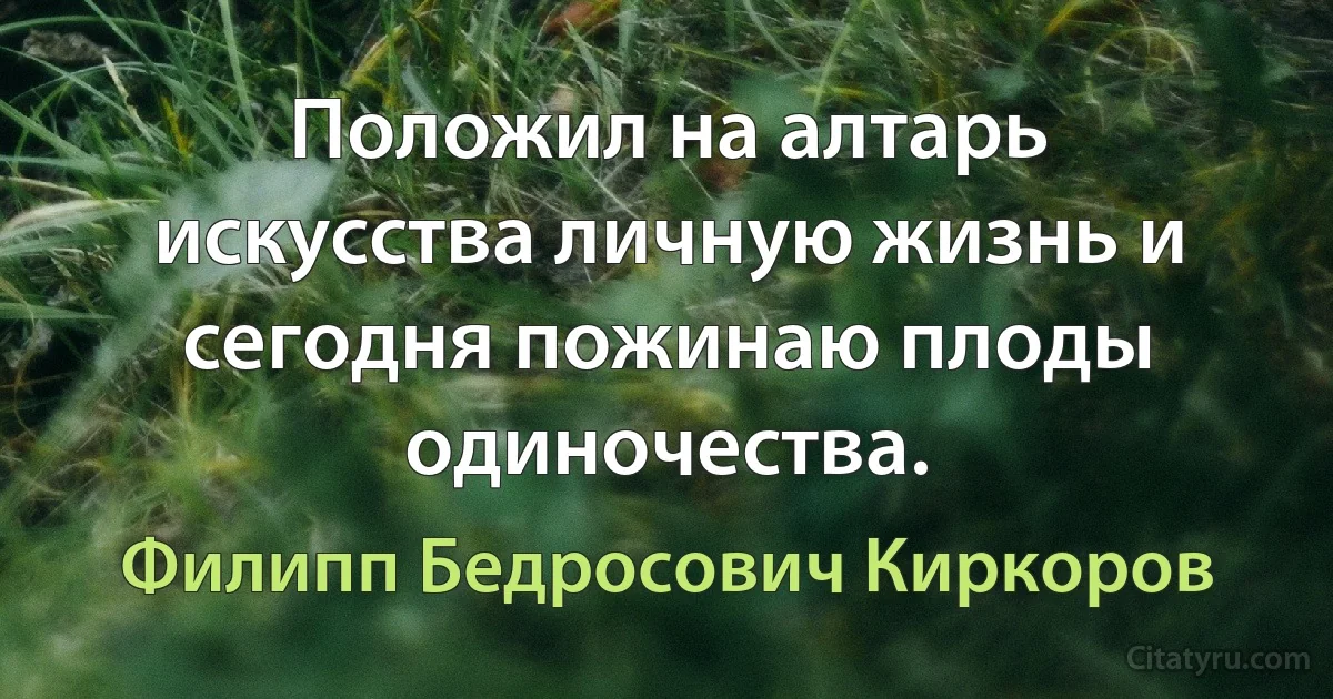 Положил на алтарь искусства личную жизнь и сегодня пожинаю плоды одиночества. (Филипп Бедросович Киркоров)