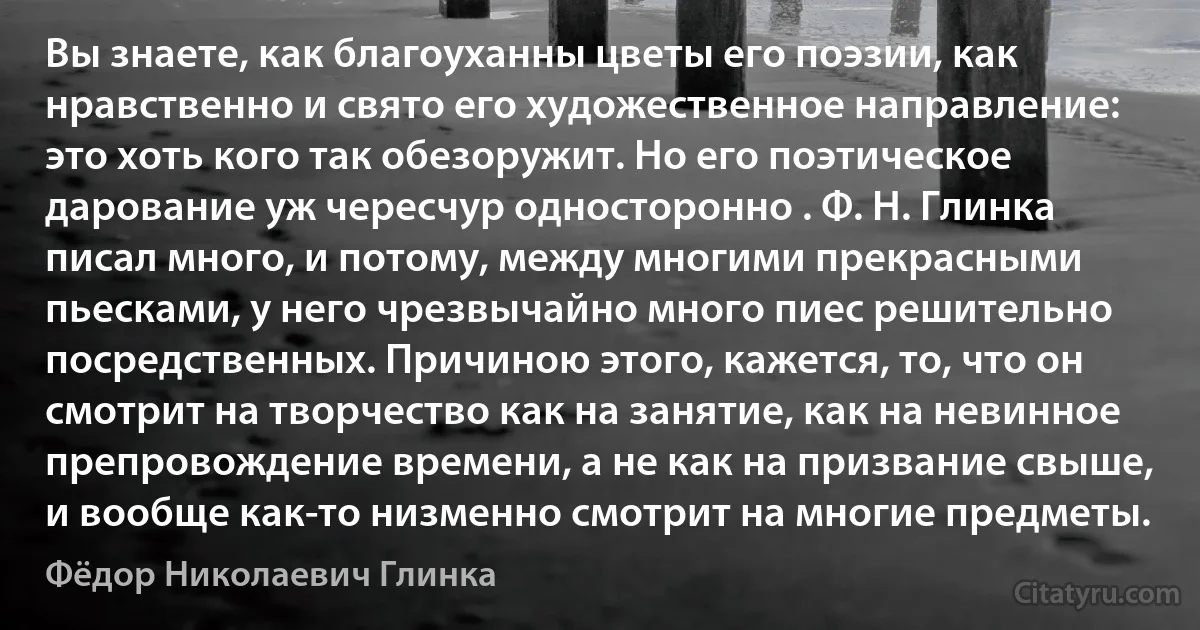 Вы знаете, как благоуханны цветы его поэзии, как нравственно и свято его художественное направление: это хоть кого так обезоружит. Но его поэтическое дарование уж чересчур односторонно . Ф. Н. Глинка писал много, и потому, между многими прекрасными пьесками, у него чрезвычайно много пиес решительно посредственных. Причиною этого, кажется, то, что он смотрит на творчество как на занятие, как на невинное препровождение времени, а не как на призвание свыше, и вообще как-то низменно смотрит на многие предметы. (Фёдор Николаевич Глинка)