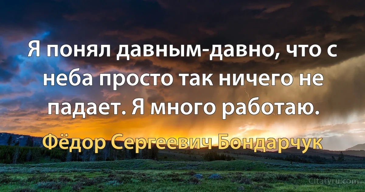 Я понял давным-давно, что с неба просто так ничего не падает. Я много работаю. (Фёдор Сергеевич Бондарчук)