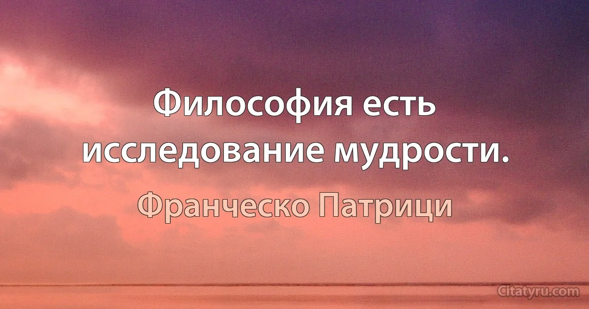 Философия есть исследование мудрости. (Франческо Патрици)