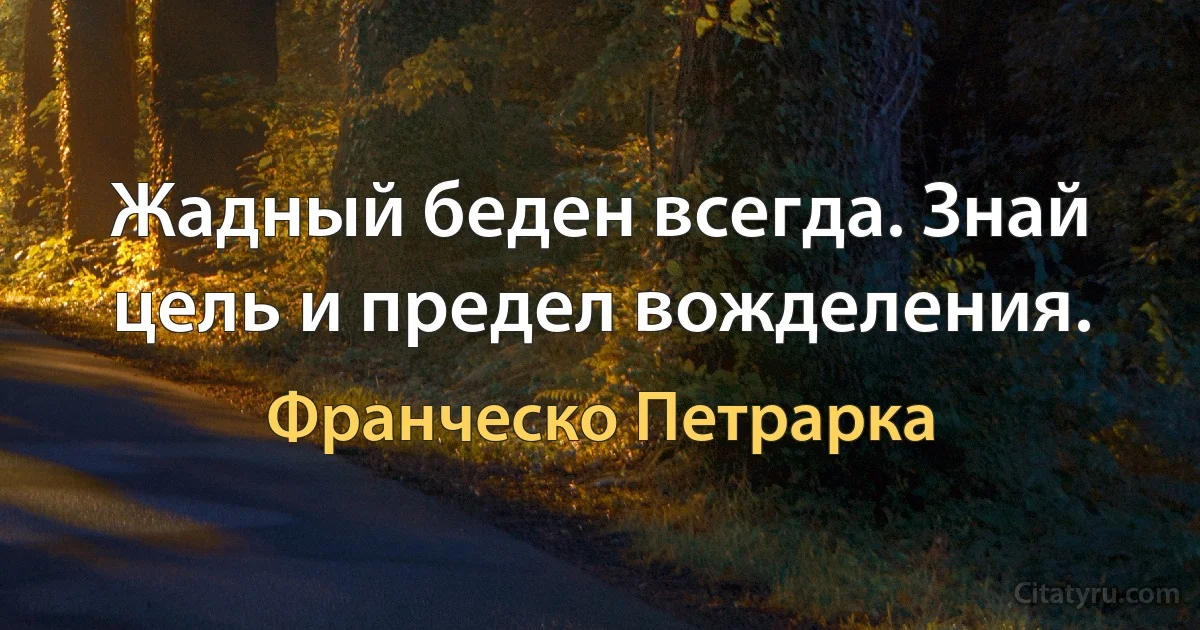 Жадный беден всегда. Знай цель и предел вожделения. (Франческо Петрарка)