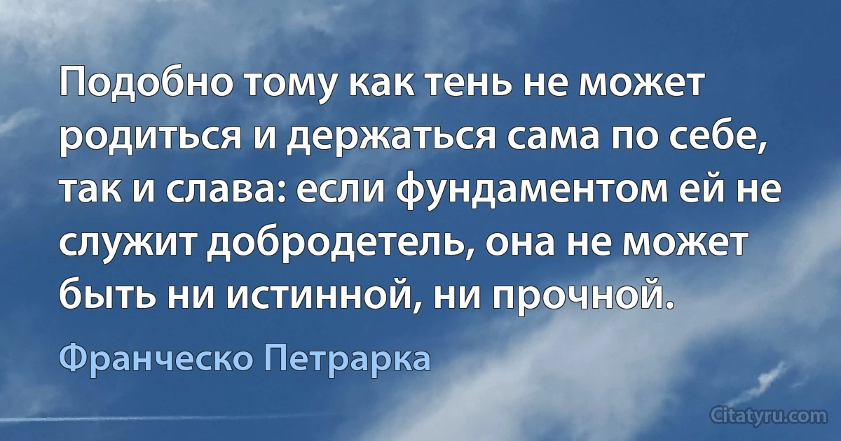 Подобно тому как тень не может родиться и держаться сама по себе, так и слава: если фундаментом ей не служит добродетель, она не может быть ни истинной, ни прочной. (Франческо Петрарка)