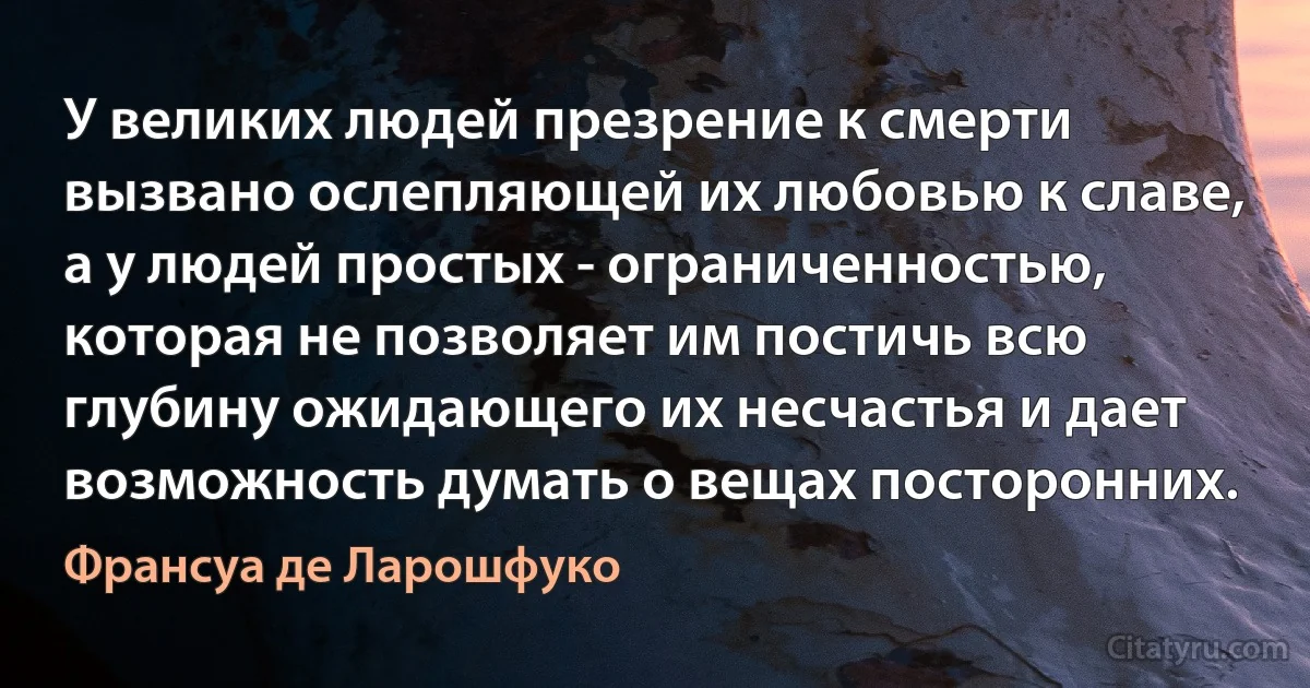 У великих людей презрение к смерти вызвано ослепляющей их любовью к славе, а у людей простых - ограниченностью, которая не позволяет им постичь всю глубину ожидающего их несчастья и дает возможность думать о вещах посторонних. (Франсуа де Ларошфуко)