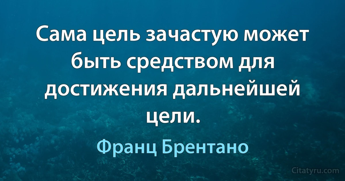 Сама цель зачастую может быть средством для достижения дальнейшей цели. (Франц Брентано)